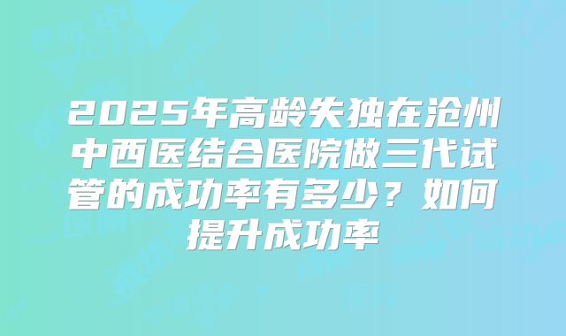 2025年高龄失独在沧州中西医结合医院做三代试管的成功率有多少？如何提升成功率