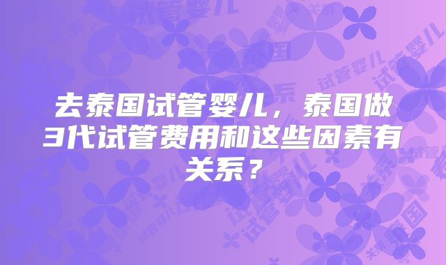 去泰国试管婴儿，泰国做3代试管费用和这些因素有关系？
