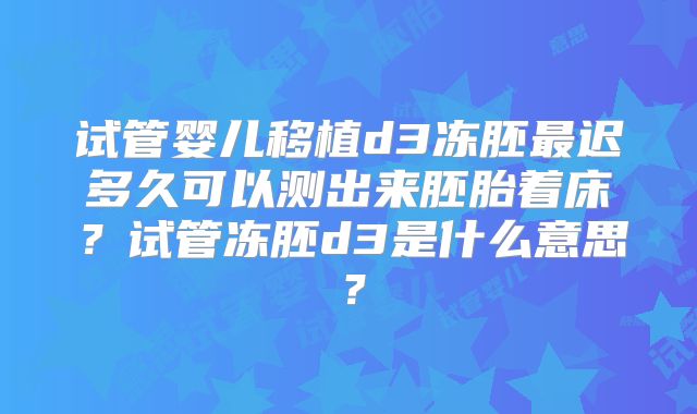 试管婴儿移植d3冻胚最迟多久可以测出来胚胎着床?试管冻胚d3是什么意思?