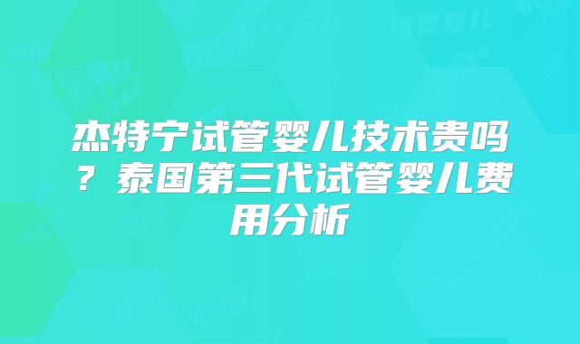 杰特宁试管婴儿技术贵吗？泰国第三代试管婴儿费用分析