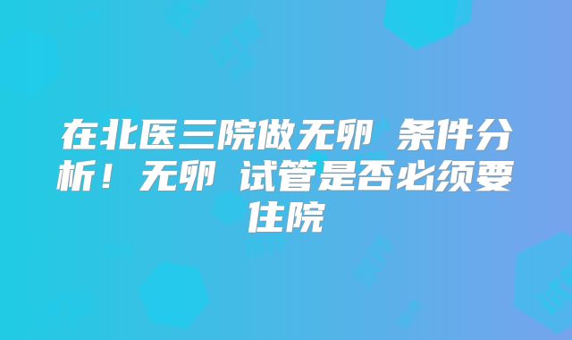 在北医三院做无卵�条件分析！无卵�试管是否必须要住院