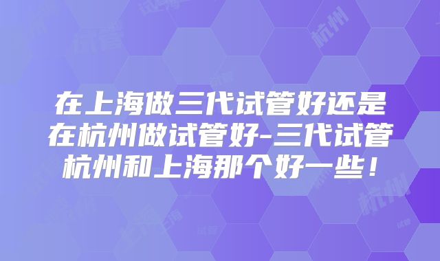 在上海做三代试管好还是在杭州做试管好-三代试管杭州和上海那个好一些！