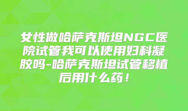 女性做哈萨克斯坦NGC医院试管我可以使用妇科凝胶吗-哈萨克斯坦试管移植后用什么药！