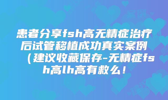 患者分享fsh高无精症治疗后试管移植成功真实案例（建议收藏保存-无精症fsh高lh高有救么！