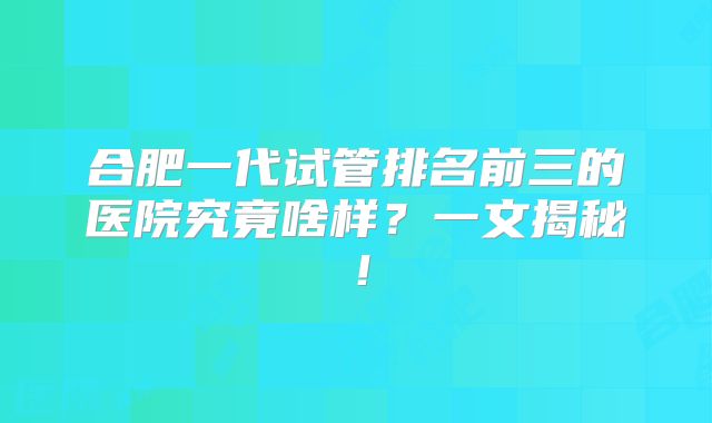 合肥一代试管排名前三的医院究竟啥样？一文揭秘！