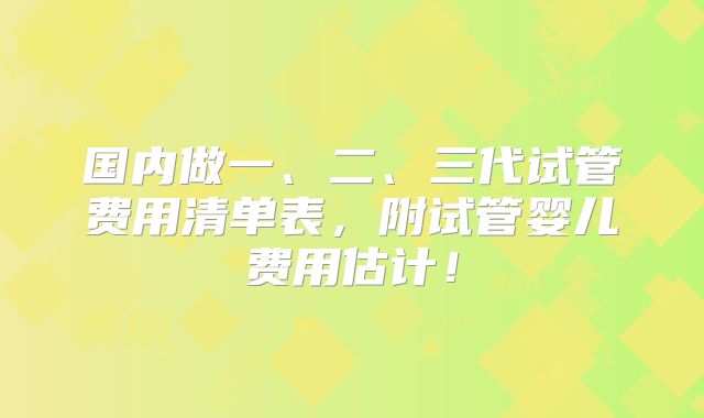 国内做一、二、三代试管费用清单表,附试管婴儿费用估计!