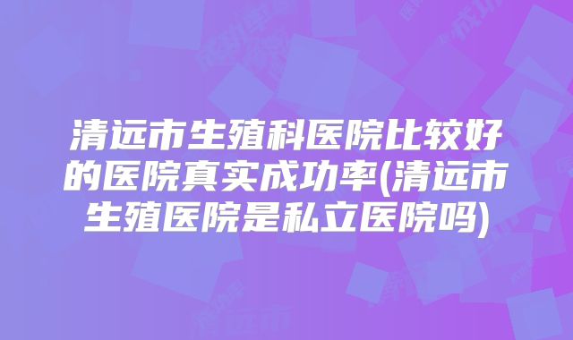 清远市生殖科医院比较好的医院真实成功率(清远市生殖医院是私立医院吗)