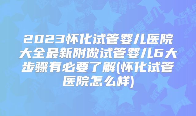 2023怀化试管婴儿医院大全最新附做试管婴儿6大步骤有必要了解(怀化试管医院怎么样)