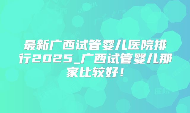 最新广西试管婴儿医院排行2025_广西试管婴儿那家比较好！