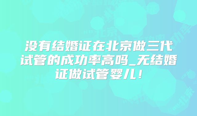 没有结婚证在北京做三代试管的成功率高吗_无结婚证做试管婴儿!