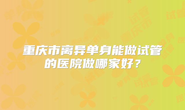 重庆市离异单身能做试管的医院做哪家好？