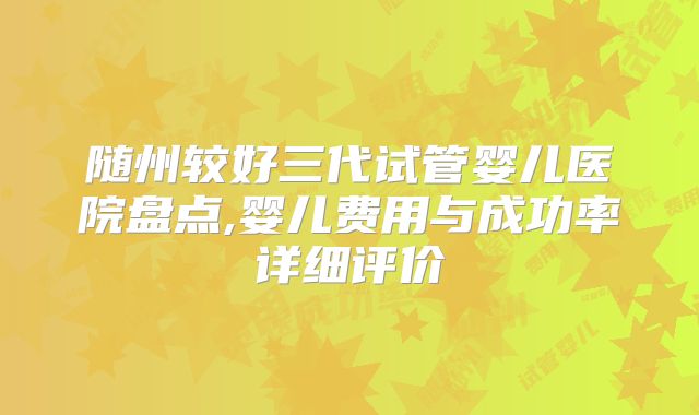 随州较好三代试管婴儿医院盘点,婴儿费用与成功率详细评价