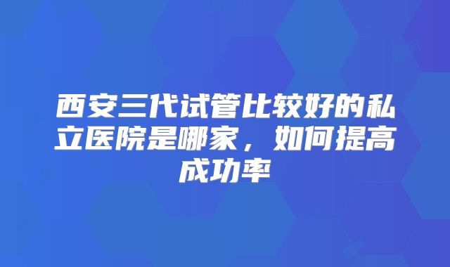 西安三代试管比较好的私立医院是哪家，如何提高成功率