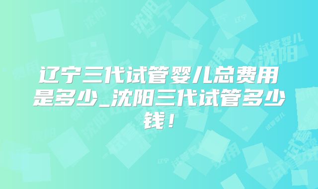 辽宁三代试管婴儿总费用是多少_沈阳三代试管多少钱！