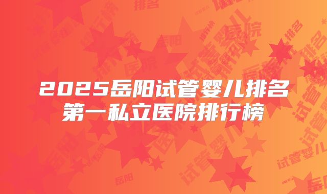 2025岳阳试管婴儿排名第一私立医院排行榜