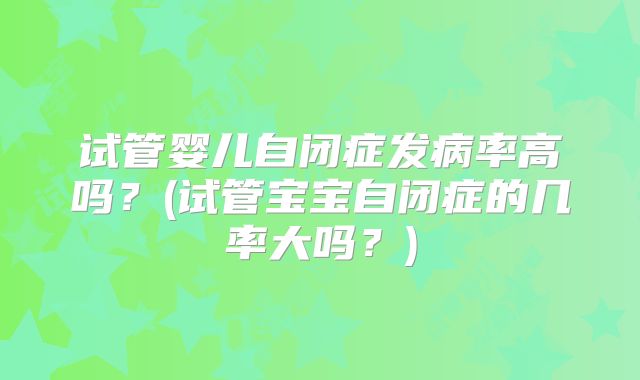 试管婴儿自闭症发病率高吗?(试管宝宝自闭症的几率大吗?)