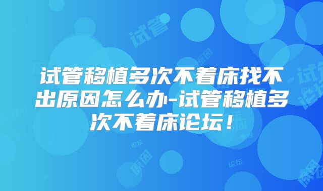 试管移植多次不着床找不出原因怎么办-试管移植多次不着床论坛!