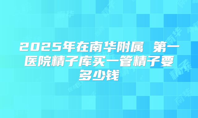 2025年在南华附属 第一医院精子库买一管精子要多少钱