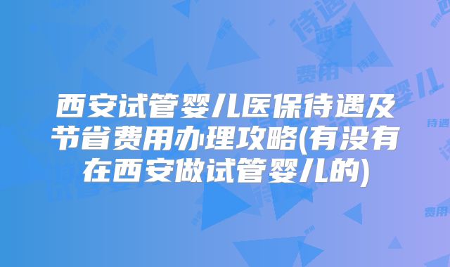 西安试管婴儿医保待遇及节省费用办理攻略(有没有在西安做试管婴儿的)