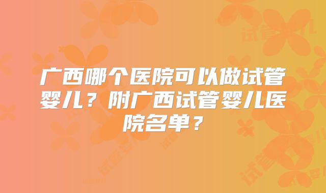 广西哪个医院可以做试管婴儿?附广西试管婴儿医院名单?