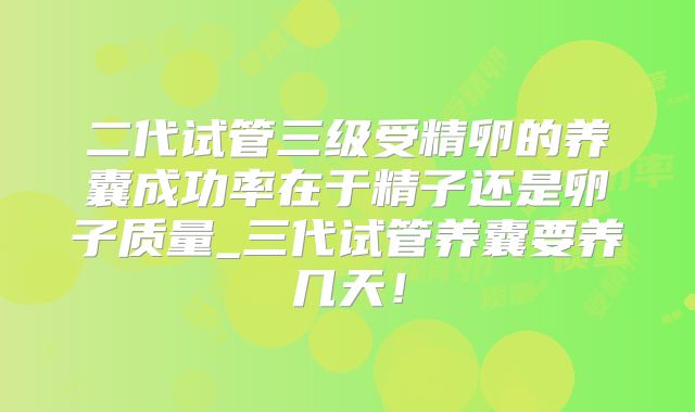 二代试管三级受精卵的养囊成功率在于精子还是卵子质量_三代试管养囊要养几天！