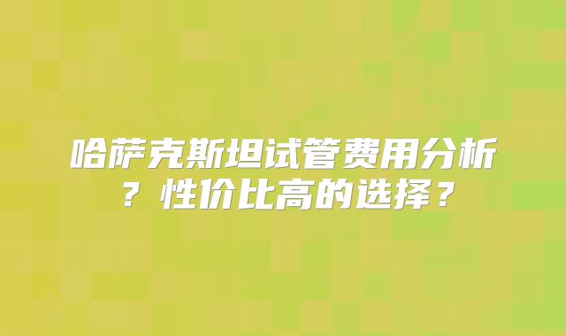 哈萨克斯坦试管费用分析?性价比高的选择?