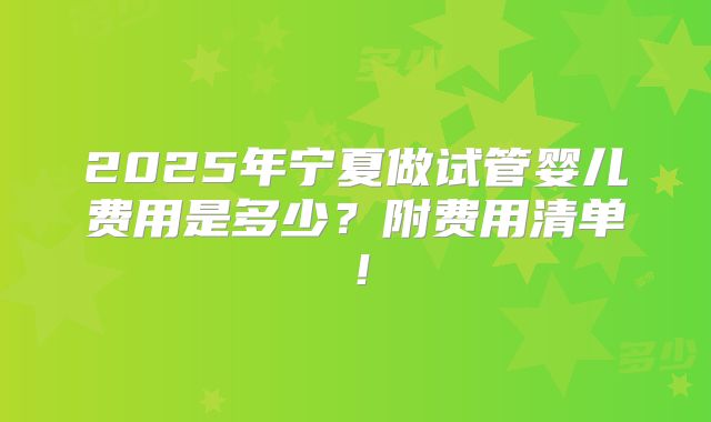 2025年宁夏做试管婴儿费用是多少?附费用清单!