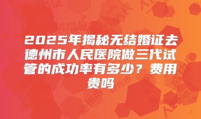 2025年揭秘无结婚证去德州市人民医院做三代试管的成功率有多少？费用贵吗