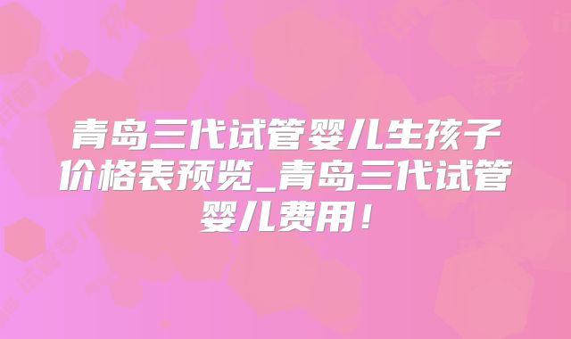 青岛三代试管婴儿生孩子价格表预览_青岛三代试管婴儿费用！