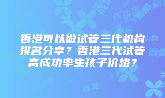 香港可以做试管三代机构排名分享？香港三代试管高成功率生孩子价格？