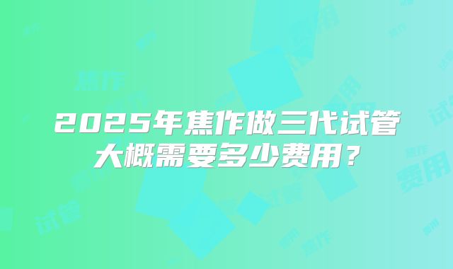 2025年焦作做三代试管大概需要多少费用？