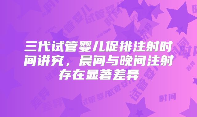 三代试管婴儿促排注射时间讲究，晨间与晚间注射存在显著差异