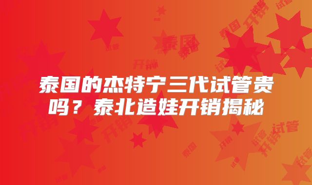 泰国的杰特宁三代试管贵吗？泰北造娃开销揭秘