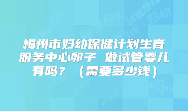 梅州市妇幼保健计划生育服务中心卵子 做试管婴儿有吗？（需要多少钱）