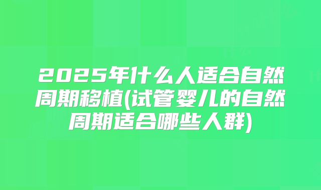 2025年什么人适合自然周期移植(试管婴儿的自然周期适合哪些人群)