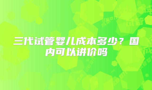 三代试管婴儿成本多少？国内可以讲价吗