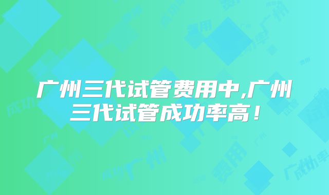 广州三代试管费用中,广州三代试管成功率高！
