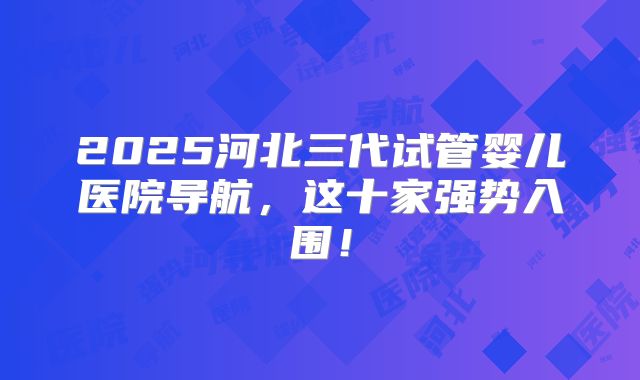 2025河北三代试管婴儿医院导航，这十家强势入围！