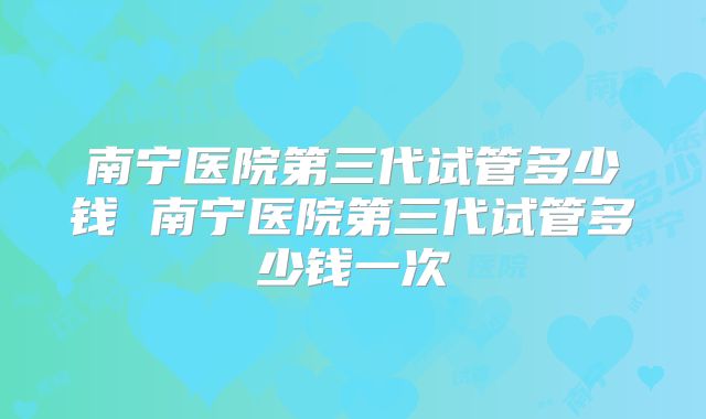 南宁医院第三代试管多少钱 南宁医院第三代试管多少钱一次