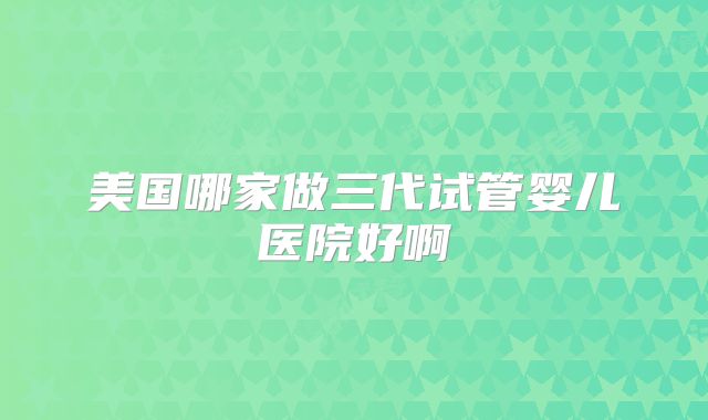 美国哪家做三代试管婴儿医院好啊