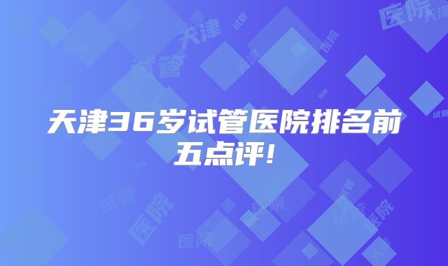 天津36岁试管医院排名前五点评!