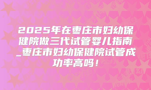 2025年在枣庄市妇幼保健院做三代试管婴儿指南_枣庄市妇幼保健院试管成功率高吗！