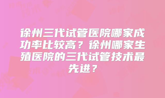 徐州三代试管医院哪家成功率比较高？徐州哪家生殖医院的三代试管技术最先进？