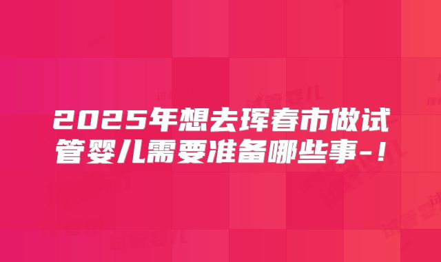 2025年想去珲春市做试管婴儿需要准备哪些事-!