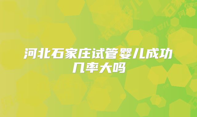 河北石家庄试管婴儿成功几率大吗