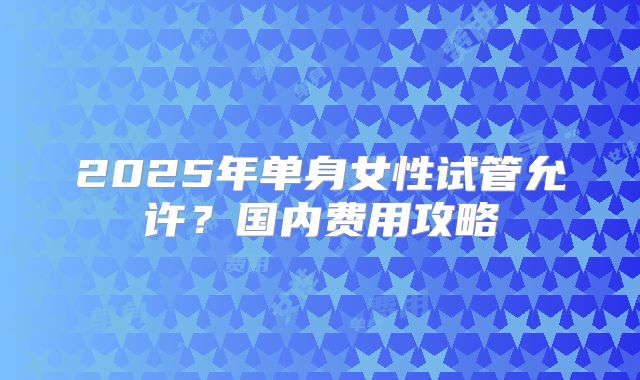 2025年单身女性试管允许？国内费用攻略