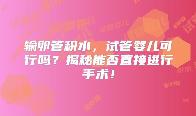 输卵管积水，试管婴儿可行吗？揭秘能否直接进行手术！