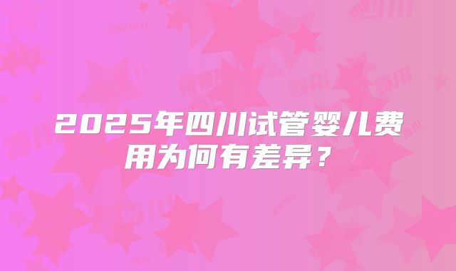 2025年四川试管婴儿费用为何有差异？