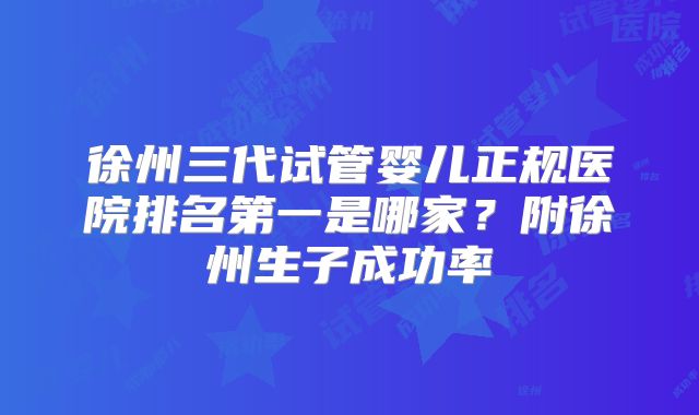 徐州三代试管婴儿正规医院排名第一是哪家?附徐州生子成功率
