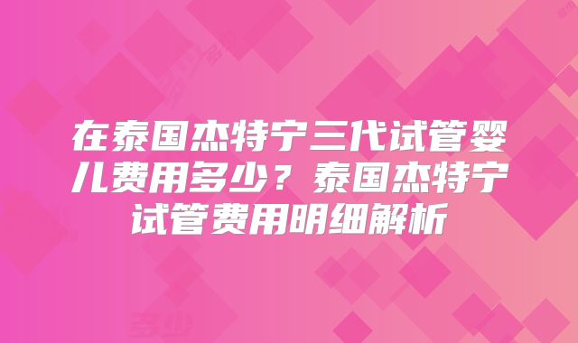 在泰国杰特宁三代试管婴儿费用多少？泰国杰特宁试管费用明细解析